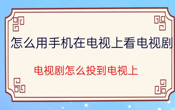 怎么用手机在电视上看电视剧 电视剧怎么投到电视上？